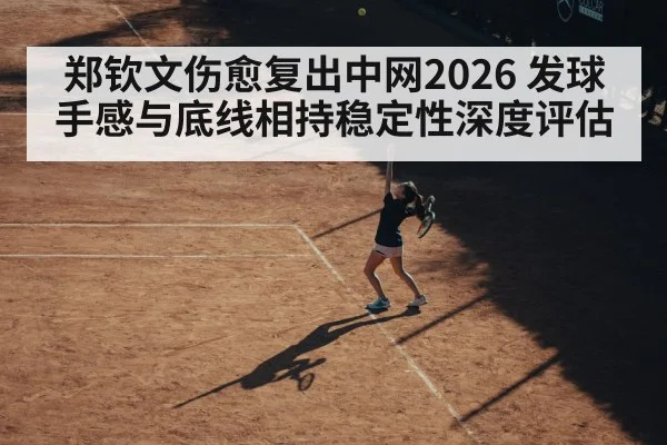 郑钦文伤愈复出中网2026 发球手感与底线相持稳定性深度评估